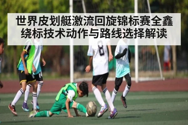 世界皮划艇激流回旋锦标赛全鑫绕标技术动作与路线选择解读