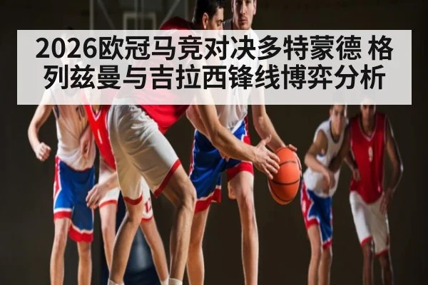 2026欧冠马竞对决多特蒙德 格列兹曼与吉拉西锋线博弈分析