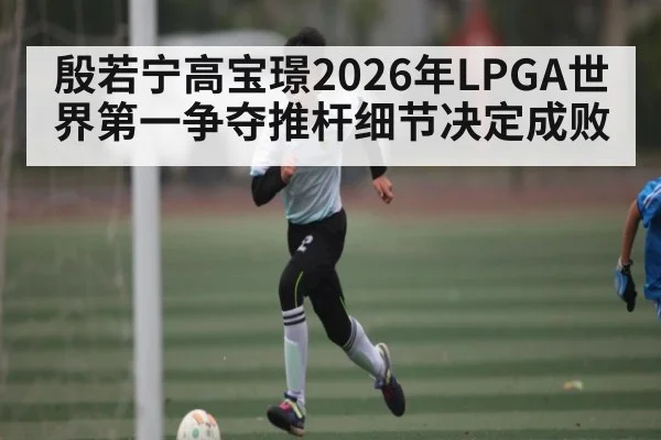 殷若宁高宝璟2026年LPGA世界第一争夺推杆细节决定成败