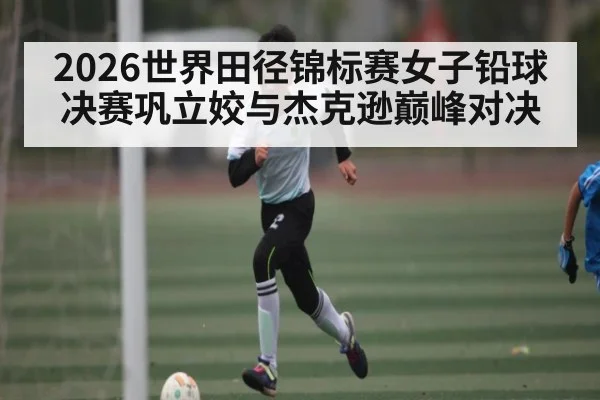 2026世界田径锦标赛女子铅球决赛巩立姣与杰克逊巅峰对决